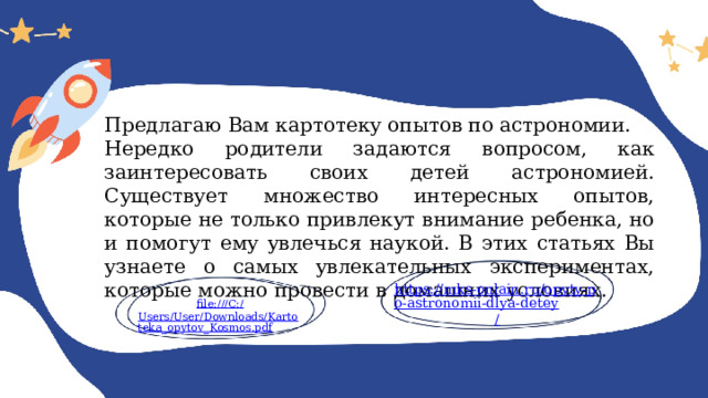 Предлагаю Вам картотеку опытов по астрономии. Нередко родители задаются вопросом, как заинтересовать своих детей астрономией. Существует множество интересных опытов, которые не только привлекут внимание ребенка, но и помогут ему увлечься наукой. В этих статьях Вы узнаете о самых увлекательных экспериментах, которые можно провести в домашних условиях. https://mks-onlain.ru/opyty-po-astronomii-dlya-detey / file:///C:/ Users/User/Downloads/Kartoteka_opytov_Kosmos.pdf 