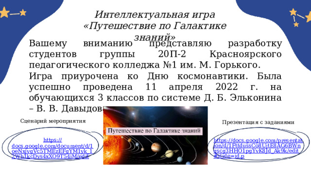 Интеллектуальная игра «Путешествие по Галактике знаний» Вашему вниманию представляю разработку студентов группы 20П-2 Красноярского педагогического колледжа №1 им. М. Горького. Игра приурочена ко Дню космонавтики. Была успешно проведена 11 апреля 2022 г. на обучающихся 3 классов по системе Д. Б. Эльконина – В. В. Давыдова. Сценарий мероприятия Презентация с заданиями https:// docs.google.com/document/d/1oeNxjvgVc5TMEzEFgYM1yk_12Wh1kcDvs4xXO9T54iM/edit https://docs.google.com/presentation/d/1FttdussCo8UjtE8AG6BWnqscg3HHO1pgYvK8Jd_Ak9k/edit#slide=id.p 