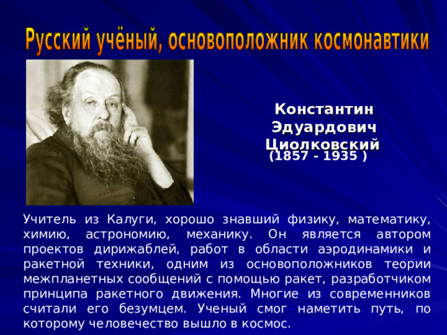 Константин Эдуардович Циолковский  (1857 - 1935 ) Учитель из Калуги, хорошо знавший физику, математику, химию, астрономию, механику. Он является автором проектов дирижаблей, работ в области аэродинамики и ракетной техники, одним из основоположников теории межпланетных сообщений с помощью ракет, разработчиком принципа ракетного движения. Многие из современников считали его безумцем. Ученый смог наметить путь, по которому человечество вышло в космос. 