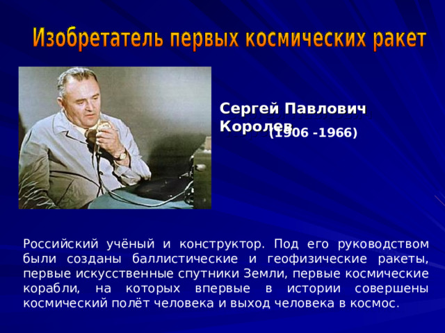 Сергей Павлович Королев  (1906 -1966)  Российский учёный и конструктор. Под его руководством были созданы баллистические и геофизические ракеты, первые искусственные спутники Земли, первые космические корабли, на которых впервые в истории совершены космический полёт человека и выход человека в космос . 