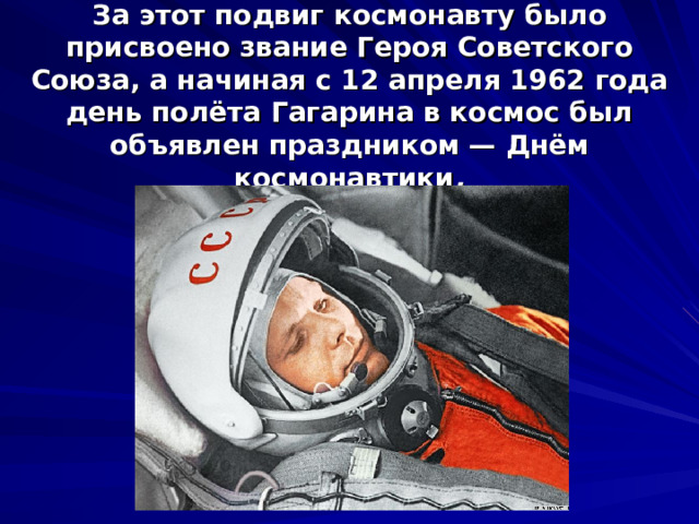 За этот подвиг космонавту было присвоено звание Героя Советского Союза, а начиная с 12 апреля 1962 года день полёта Гагарина в космос был объявлен праздником — Днём космонавтики .   