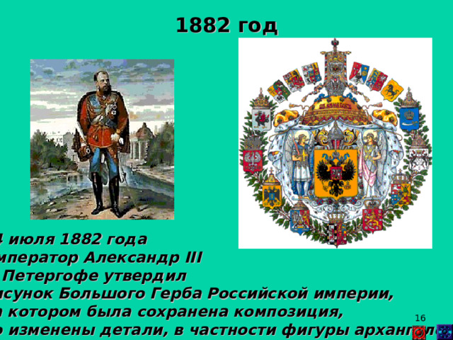 1882 год 24 июля 1882 года Император Александр II I  в Петергофе утвердил рисунок Большого Герба Российской империи, на котором была сохранена композиция, но изменены детали, в частности фигуры архангелов.  