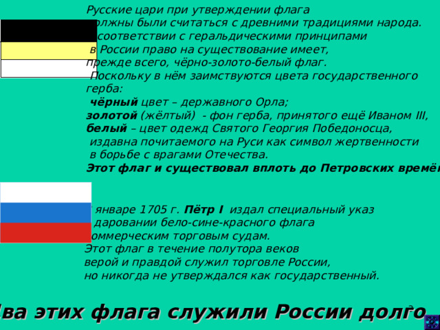 Русские цари при утверждении флага должны были считаться с древними традициями народа. В соответствии с геральдическими принципами  в России право на существование имеет, прежде всего, чёрно-золото-белый флаг.  Поскольку в нём заимствуются цвета государственного герба:  чёрный цвет – державного Орла; золотой (жёлтый) - фон герба, принятого ещё Иваном III , белый – цвет одежд Святого Георгия Победоносца,  издавна почитаемого на Руси как символ жертвенности  в борьбе с врагами Отечества. Этот флаг и существовал вплоть до Петровских времён. В январе 1705 г. Пётр I издал специальный указ о даровании бело-сине-красного флага коммерческим торговым судам. Этот флаг в течение полутора веков верой и правдой служил торговле России, но никогда не утверждался как государственный.   Два этих флага служили России долго .  