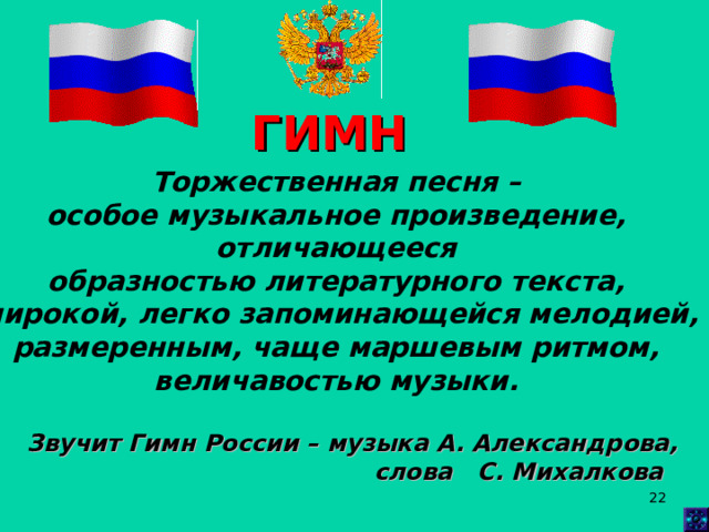 ГИМН Торжественная песня – особое музыкальное произведение, отличающееся образностью литературного текста, широкой, легко запоминающейся мелодией, размеренным, чаще маршевым ритмом, величавостью музыки. Звучит Гимн России – музыка А. Александрова,  слова С. Михалкова  