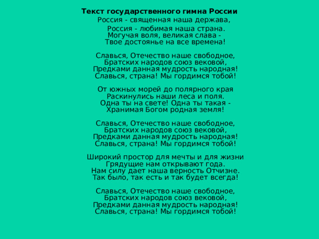 Текст государственного гимна России  Россия - священная наша держава,  Россия - любимая наша страна.  Могучая воля, великая слава -  Твое достоянье на все времена!   Славься, Отечество наше свободное,  Братских народов союз вековой,  Предками данная мудрость народная!  Славься, страна! Мы гордимся тобой!   От южных морей до полярного края  Раскинулись наши леса и поля.  Одна ты на свете! Одна ты такая -  Хранимая Богом родная земля!   Славься, Отечество наше свободное,  Братских народов союз вековой,  Предками данная мудрость народная!  Славься, страна! Мы гордимся тобой!   Широкий простор для мечты и для жизни  Грядущие нам открывают года.  Нам силу дает наша верность Отчизне.  Так было, так есть и так будет всегда!   Славься, Отечество наше свободное,  Братских народов союз вековой,  Предками данная мудрость народная!  Славься, страна! Мы гордимся тобой!    