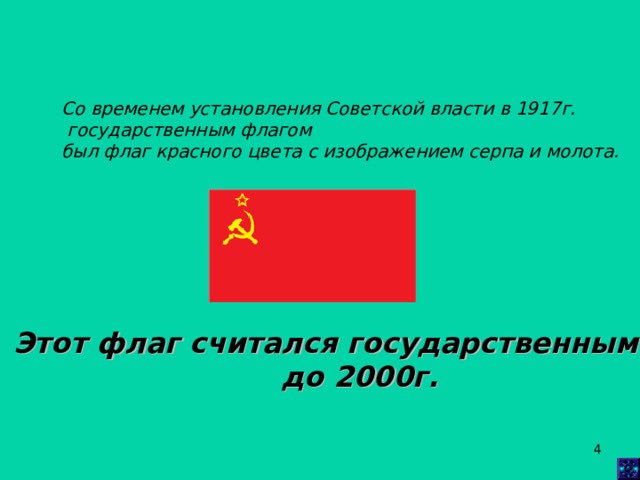 Со временем установления Советской власти в 1917г.  государственным флагом был флаг красного цвета с изображением серпа и молота.   Этот флаг считался государственным  до 2000г.  