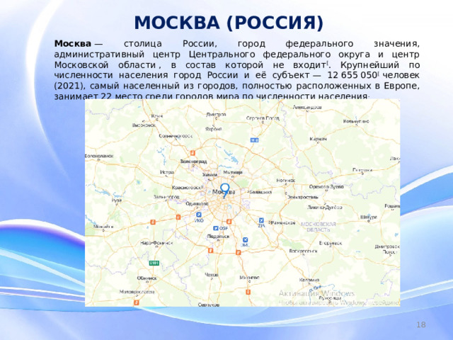 МОСКВА (РОССИЯ) Москва  — столица России, город федерального значения, административный центр Центрального федерального округа и центр Московской области , в состав которой не входит [ . Крупнейший по численности населения город России и её субъект — 12 655 050 [  человек (2021), самый населенный из городов, полностью расположенных в Европе, занимает 22 место среди городов мира по численности населения .    