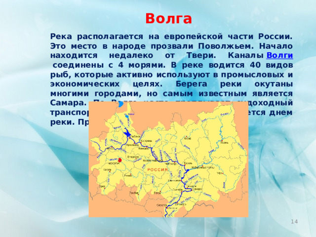 Волга Река располагается на европейской части России. Это место в народе прозвали Поволжьем. Начало находится недалеко от Твери. Каналы  Волги  соединены с 4 морями. В реке водится 40 видов рыб, которые активно используют в промысловых и экономических целях. Берега реки окутаны многими городами, но самым известным является Самара. По Волге часто проплывает судоходный транспорт, провозя туристов. 20 мая является днем реки. Пролегает на 3530 км.  