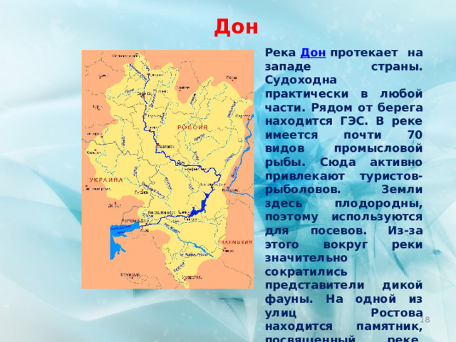 Дон Река  Дон  протекает на западе страны. Судоходна практически в любой части. Рядом от берега находится ГЭС. В реке имеется почти 70 видов промысловой рыбы. Сюда активно привлекают туристов-рыболовов. Земли здесь плодородны, поэтому используются для посевов. Из-за этого вокруг реки значительно сократились представители дикой фауны. На одной из улиц Ростова находится памятник, посвященный реке, под названием «Дон-батюшка». Длина —  1870 км.  