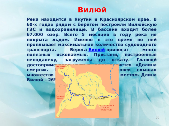 Вилюй Река находится в Якутии и Красноярском крае. В 60-х годах рядом с берегом построили Вилюйскую ГЭС и водохранилище. В бассейн входит более 67.000 озер. Всего 5 месяцев в году река не покрыта льдом. Именно в это время по ней проплывает максимальное количество судоходного транспорта. Берега  Вилюй  приносят много полезных ископаемых. Пристани, построенные неподалеку, загружены до отказу. Главной достопримечательностью реки является «Долина смерти». Пожалуй, каждый человек слышал множество легенд, связанных с этим местом. Длина Вилюй – 2650 км.  
