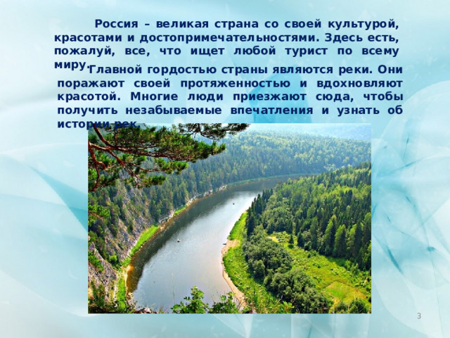  Россия – великая страна со своей культурой, красотами и достопримечательностями. Здесь есть, пожалуй, все, что ищет любой турист по всему миру.  Главной гордостью страны являются реки. Они поражают своей протяженностью и вдохновляют красотой. Многие люди приезжают сюда, чтобы получить незабываемые впечатления и узнать об истории рек.  