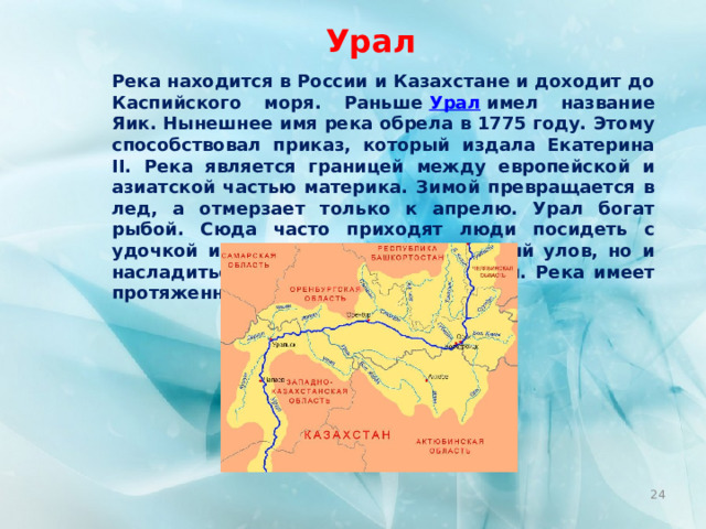 Урал Река находится в России и Казахстане и доходит до Каспийского моря. Раньше  Урал  имел название Яик. Нынешнее имя река обрела в 1775 году. Этому способствовал приказ, который издала Екатерина II. Река является границей между европейской и азиатской частью материка. Зимой превращается в лед, а отмерзает только к апрелю. Урал богат рыбой. Сюда часто приходят люди посидеть с удочкой и не только получить знатный улов, но и насладиться окружающими красотами. Река имеет протяженность около 2428 км.  