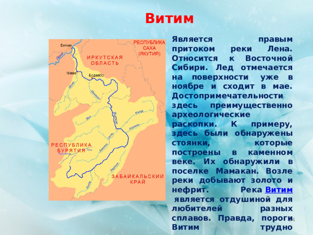 Витим Является правым притоком реки Лена. Относится к Восточной Сибири. Лед отмечается на поверхности  уже в ноябре и сходит в мае. Достопримечательности здесь преимущественно археологические раскопки. К примеру, здесь были обнаружены стоянки, которые построены в каменном веке. Их обнаружили в поселке Мамакан. Возле реки добывают золото и нефрит. Река  Витим  является отдушиной для любителей разных сплавов. Правда, пороги Витим трудно преодолеваются. Протяженность реки – 1837 км.  