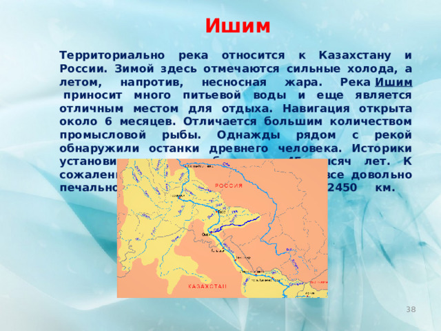 Ишим Территориально река относится к Казахстану и России. Зимой здесь отмечаются сильные холода, а летом, напротив, несносная жара. Река  Ишим  приносит много питьевой воды и еще является отличным местом для отдыха. Навигация открыта около 6 месяцев. Отличается большим количеством промысловой рыбы. Однажды рядом с рекой обнаружили останки древнего человека. Историки установили, что им было по 45 тысяч лет. К сожалению, с экологией в этом месте все довольно печально. Протяженность реки – 2450 км.      