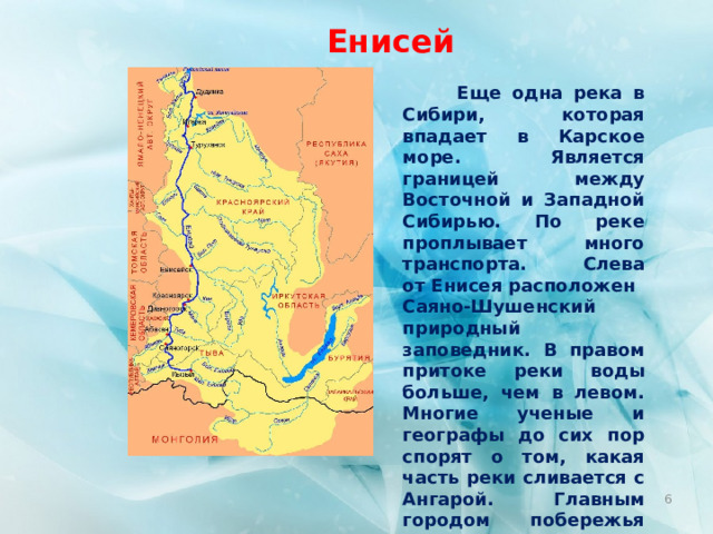Енисей  Еще одна река в Сибири, которая впадает в Карское море. Является границей между Восточной и Западной Сибирью. По реке проплывает много транспорта. Слева от Енисея расположен Саяно-Шушенский природный заповедник. В правом притоке реки воды больше, чем в левом. Многие ученые и географы до сих пор спорят о том, какая часть реки сливается с Ангарой. Главным городом побережья является Красноярск. Енисей имеет длину в 3487 км.  