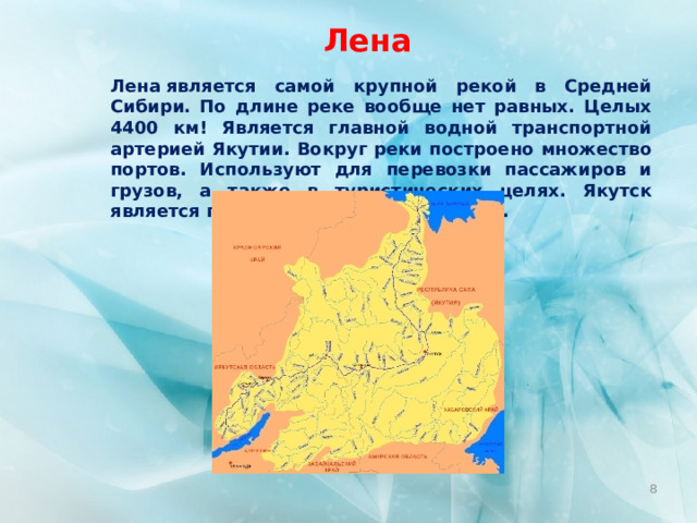 Лена Лена является самой крупной рекой в Средней Сибири. По длине реке вообще нет равных. Целых 4400 км! Является главной водной транспортной артерией Якутии. Вокруг реки построено множество портов. Используют для перевозки пассажиров и грузов, а также в туристических целях. Якутск является главным городом побережья.  