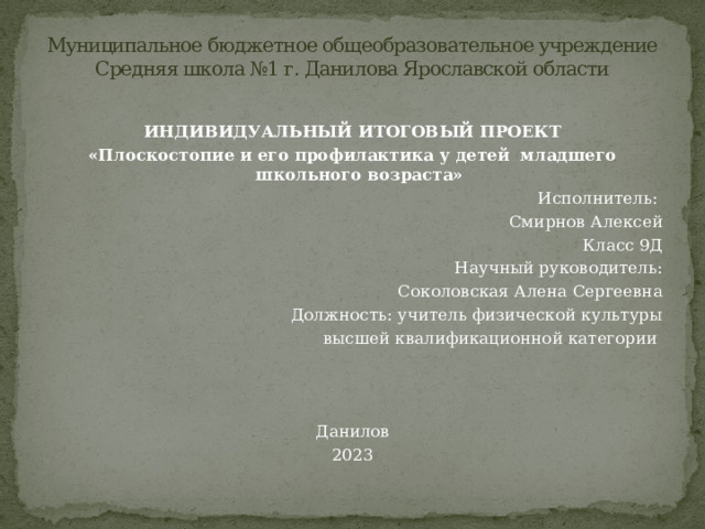 Муниципальное бюджетное общеобразовательное учреждение  Средняя школа №1 г. Данилова Ярославской области   ИНДИВИДУАЛЬНЫЙ ИТОГОВЫЙ ПРОЕКТ «Плоскостопие и его профилактика у детей младшего школьного возраста» Исполнитель: Смирнов Алексей Класс 9Д Научный руководитель:  Соколовская Алена Сергеевна Должность: учитель физической культуры  высшей квалификационной категории        Данилов 2023 