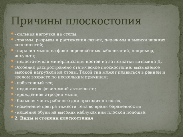 Причины плоскостопия - сильная нагрузка на стопы; - травмы: разрывы и растяжения связок, переломы и вывихи нижних конечностей; - паралич мышц на фоне перенесённых заболеваний, например, инсульта; - недостаточная минерализация костей из-за нехватки витамина Д. Особенно распространено статическое плоскостопие, вызываемое высокой нагрузкой на стопы. Такой тип может появиться в раннем и зрелом возрасте по нескольким причинам: - избыточный вес; - недостаток физической активности; - врождённая атрофия мышц; - большая часть рабочего дня проходит на ногах; - изменение центра тяжести тела во время беременности; - ношение обуви на высоких каблуках или плоской подошве. 2. Виды и степени плоскостопия 