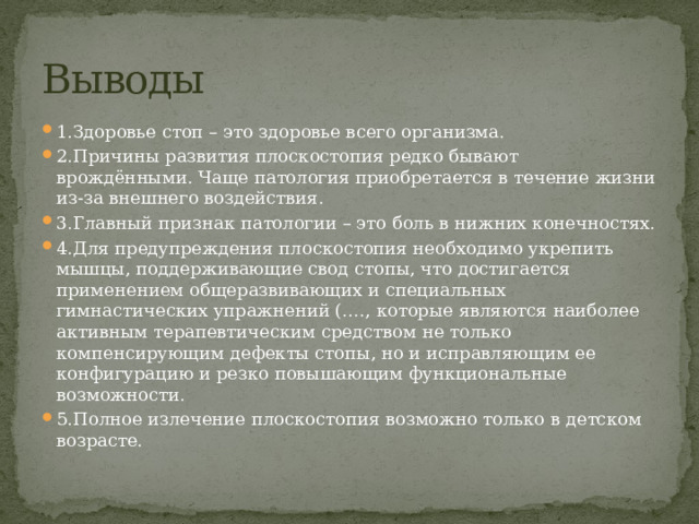 Выводы 1.Здоровье стоп – это здоровье всего организма. 2.Причины развития плоскостопия редко бывают врождёнными. Чаще патология приобретается в течение жизни из-за внешнего воздействия. 3.Главный признак патологии – это боль в нижних конечностях. 4.Для предупреждения плоскостопия необходимо укрепить мышцы, поддерживающие свод стопы, что достигается применением общеразвивающих и специальных гимнастических упражнений (…., которые являются наиболее активным терапевтическим средством не только компенсирующим дефекты стопы, но и исправляющим ее конфигурацию и резко повышающим функциональные возможности.   5.Полное излечение плоскостопия возможно только в детском возрасте. 