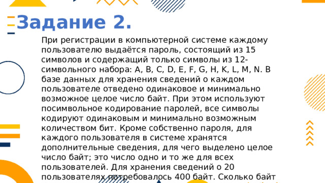 Задание 2. При регистрации в компьютерной системе каждому пользователю выдаётся пароль, состоящий из 15 символов и содержащий только символы из 12-символьного набора: А, В, C, D, Е, F, G, H, K, L, M, N. В базе данных для хранения сведений о каждом пользователе отведено одинаковое и минимально возможное целое число байт. При этом используют посимвольное кодирование паролей, все символы кодируют одинаковым и минимально возможным количеством бит. Кроме собственно пароля, для каждого пользователя в системе хранятся дополнительные сведения, для чего выделено целое число байт; это число одно и то же для всех пользователей. Для хранения сведений о 20 пользователях потребовалось 400 байт. Сколько байт выделено для хранения дополнительных сведений об одном пользователе? В ответе запишите только целое число – количество байт. 