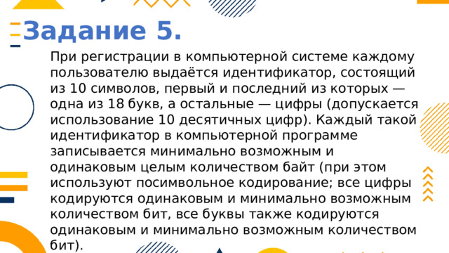 Задание 5. При регистрации в компьютерной системе каждому пользователю выдаётся идентификатор, состоящий из 10 символов, первый и последний из которых — одна из 18 букв, а остальные — цифры (допускается использование 10 десятичных цифр). Каждый такой идентификатор в компьютерной программе записывается минимально возможным и одинаковым целым количеством байт (при этом используют посимвольное кодирование; все цифры кодируются одинаковым и минимально возможным количеством бит, все буквы также кодируются одинаковым и минимально возможным количеством бит). Определите объем памяти, отводимый этой программой для записи 25 идентификаторов. (Ответ дайте в байтах.) 