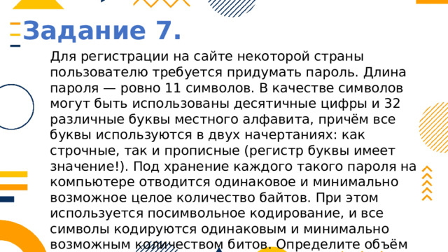 Задание 7. Для регистрации на сайте некоторой страны пользователю требуется придумать пароль. Длина пароля — ровно 11 символов. В качестве символов могут быть использованы десятичные цифры и 32 различные буквы местного алфавита, причём все буквы используются в двух начертаниях: как строчные, так и прописные (регистр буквы имеет значение!). Под хранение каждого такого пароля на компьютере отводится одинаковое и минимально возможное целое количество байтов. При этом используется посимвольное кодирование, и все символы кодируются одинаковым и минимально возможным количеством битов. Определите объём памяти, который используется для хранения 50 паролей. (Ответ дайте в байтах.) 