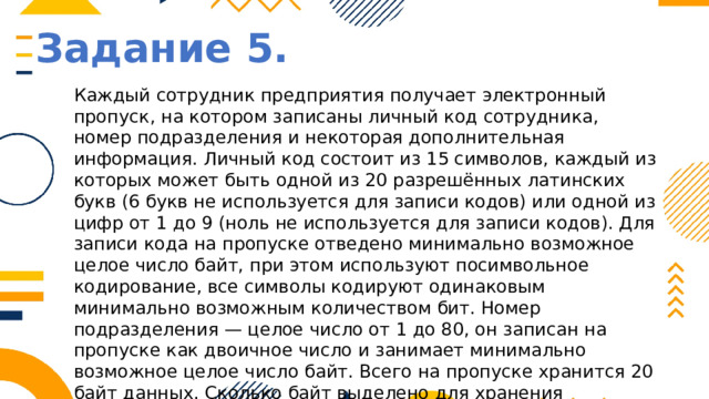 Задание 5. Каждый сотрудник предприятия получает электронный пропуск, на котором записаны личный код сотрудника, номер подразделения и некоторая дополнительная информация. Личный код состоит из 15 символов, каждый из которых может быть одной из 20 разрешённых латинских букв (6 букв не используется для записи кодов) или одной из цифр от 1 до 9 (ноль не используется для записи кодов). Для записи кода на пропуске отведено минимально возможное целое число байт, при этом используют посимвольное кодирование, все символы кодируют одинаковым минимально возможным количеством бит. Номер подразделения — целое число от 1 до 80, он записан на пропуске как двоичное число и занимает минимально возможное целое число байт. Всего на пропуске хранится 20 байт данных. Сколько байт выделено для хранения дополнительных сведений об одном сотруднике? В ответе запишите только целое число — количество байт. 