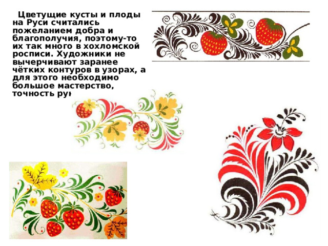  Цветущие кусты и плоды на Руси считались пожеланием добра и благополучия, поэтому-то их так много в хохломской росписи. Художники не вычерчивают заранее чётких контуров в узорах, а для этого необходимо большое мастерство, точность руки и глаза. 