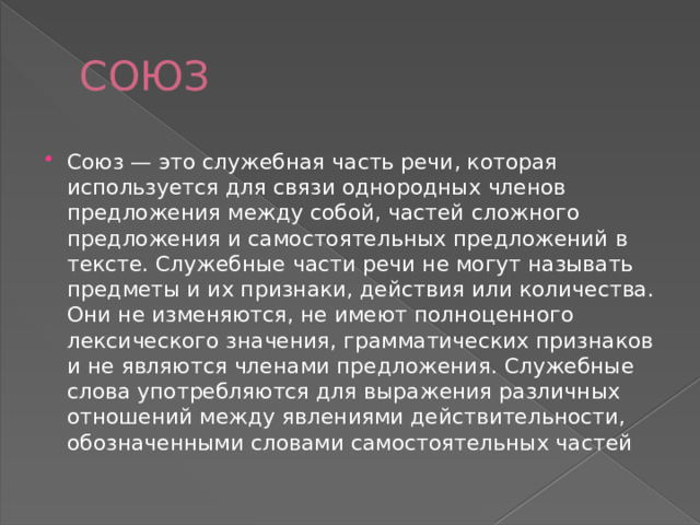 СОЮЗ Союз — это служебная часть речи, которая используется для связи однородных членов предложения между собой, частей сложного предложения и самостоятельных предложений в тексте. Служебные части речи не могут называть предметы и их признаки, действия или количества. Они не изменяются, не имеют полноценного лексического значения, грамматических признаков и не являются членами предложения. Служебные слова употребляются для выражения различных отношений между явлениями действительности, обозначенными словами самостоятельных частей 