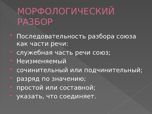 МОРФОЛОГИЧЕСКИЙ РАЗБОР Последовательность разбора союза как части речи: служебная часть речи союз; Неизменяемый сочинительный или подчинительный; разряд по значению; простой или составной; указать, что соединяет. 