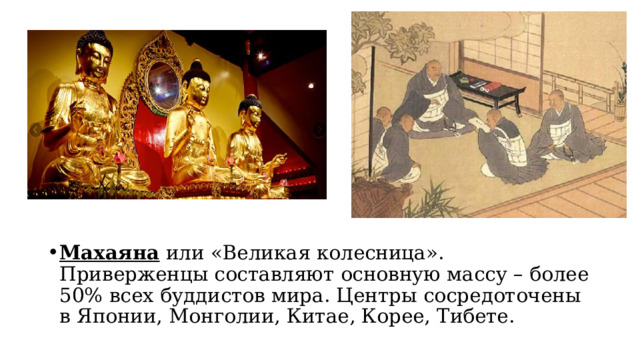 Махаяна  или «Великая колесница». Приверженцы составляют основную массу – более 50% всех буддистов мира. Центры сосредоточены в Японии, Монголии, Китае, Корее, Тибете. 