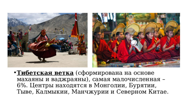 Тибетская ветка  (сформирована на основе махаяны и ваджраяны), самая малочисленная – 6%. Центры находятся в Монголии, Бурятии, Тыве, Калмыкии, Манчжурии и Северном Китае. 