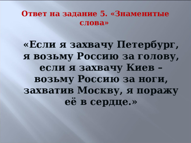 Ответ на задание 5. «Знаменитые слова» «Если я захвачу Петербург, я возьму Россию за голову, если я захвачу Киев – возьму Россию за ноги, захватив Москву, я поражу её в сердце.» 