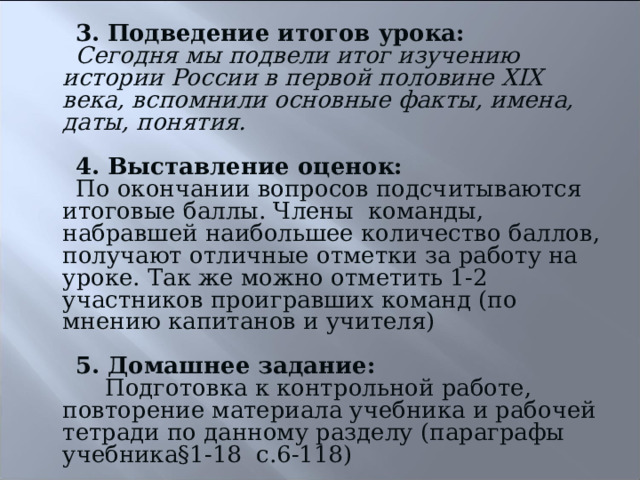 3.  Подведение итогов урока: Сегодня мы подвели итог изучению истории России в первой половине XIX века, вспомнили основные факты, имена, даты, понятия.  4. Выставление оценок: По окончании вопросов подсчитываются итоговые баллы. Члены команды, набравшей наибольшее количество баллов, получают отличные отметки за работу на уроке. Так же можно отметить 1-2 участников проигравших команд (по мнению капитанов и учителя) 5. Домашнее задание:  Подготовка к контрольной работе, повторение материала учебника и рабочей тетради по данному разделу (параграфы учебника§1-18 с.6-118) 