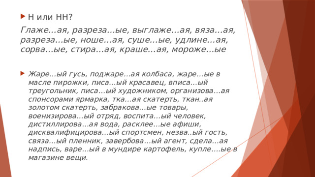 Н или НН?  Глаже…ая, разреза…ые, выглаже…ая, вяза…ая, разреза…ые, ноше…ая, суше…ые, удлине…ая, сорва…ые, стира…ая, краше…ая, мороже…ые  Жаре…ый гусь, поджаре…ая колбаса, жаре…ые в масле пирожки, писа…ый красавец, вписа…ый треугольник, писа…ый художником, организова…ая спонсорами ярмарка, тка…ая скатерть, ткан..ая золотом скатерть, забракова…ые товары, военизирова…ый отряд, воспита…ый человек, дистиллирова…ая вода, расклее…ые афиши, дисквалифицирова…ый спортсмен, незва..ый гость, связа…ый пленник, завербова…ый агент, сдела…ая надпись, варе…ый в мундире картофель, купле….ые в магазине вещи. 