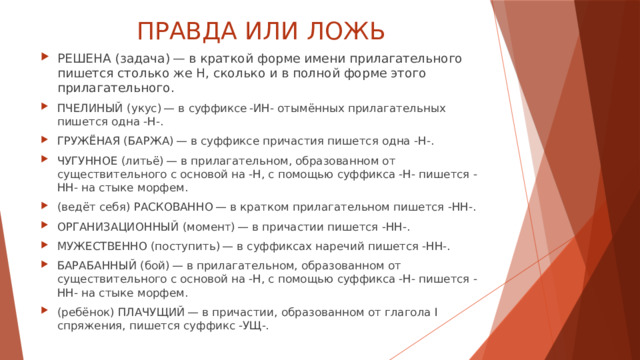 ПРАВДА ИЛИ ЛОЖЬ РЕШЕНА (задача) — в краткой форме имени прилагательного пишется столько же Н, сколько и в полной форме этого прилагательного. ПЧЕЛИНЫЙ (укус) — в суффиксе -ИН- отымённых прилагательных пишется одна -Н-. ГРУЖЁНАЯ (БАРЖА) — в суффиксе причастия пишется одна -Н-. ЧУГУННОЕ (литьё) — в прилагательном, образованном от существительного с основой на -Н, с помощью суффикса -Н- пишется -НН- на стыке морфем. (ведёт себя) РАСКОВАННО — в кратком прилагательном пишется -НН-. ОРГАНИЗАЦИОННЫЙ (момент) — в причастии пишется -НН-. МУЖЕСТВЕННО (поступить) — в суффиксах наречий пишется -НН-. БАРАБАННЫЙ (бой) — в прилагательном, образованном от существительного с основой на -Н, с помощью суффикса -Н- пишется -НН- на стыке морфем. (ребёнок) ПЛАЧУЩИЙ — в причастии, образованном от глагола I спряжения, пишется суффикс -УЩ-. 