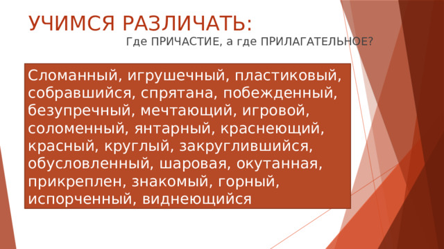 УЧИМСЯ РАЗЛИЧАТЬ: Где ПРИЧАСТИЕ, а где ПРИЛАГАТЕЛЬНОЕ? Сломанный, игрушечный, пластиковый, собравшийся, спрятана, побежденный, безупречный, мечтающий, игровой, соломенный, янтарный, краснеющий, красный, круглый, закруглившийся, обусловленный, шаровая, окутанная, прикреплен, знакомый, горный, испорченный, виднеющийся 