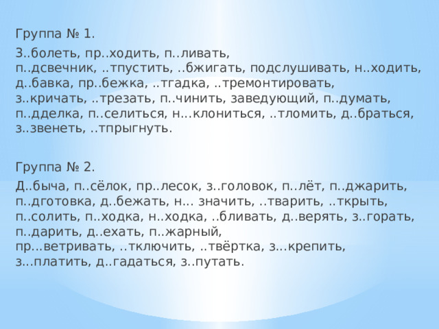 Группа № 1. 3..болеть, пр..ходить, п..ливать, п..дсвечник, ..тпустить, ..бжигать, подслушивать, н..ходить, д..бавка, пр..бежка, ..тгадка, ..тремонтировать, з..кричать, ..трезать, п..чинить, заведующий, п..думать, п..дделка, п..селиться, н...клониться, ..тломить, д..браться, з..звенеть, ..тпрыгнуть. Группа № 2. Д..быча, п..сёлок, пр..лесок, з..головок, п..лёт, п..джарить, п..дготовка, д..бежать, н... значить, ..тварить, ..ткрыть, п..солить, п..ходка, н..ходка, ..бливать, д..верять, з..горать, п..дарить, д..ехать, п..жарный, пр...ветривать, ..тключить, ..твёртка, з...крепить, з...платить, д..гадаться, з..путать. 