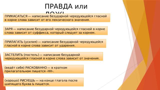 ПРАВДА или ЛОЖЬ ПРИКАСАТЬСЯ — написание безударной чередующейся гласной в корне слова зависит от его лексического значения. ЗАРЯ — написание безударной чередующейся гласной в корне слова зависит от суффикса, который следует за корнем. ПРИЛАГАТЬ (усилия) — написание безударной чередующейся гласной в корне слова зависит от ударения. ЗАСТЕЛИТЬ (постель) — написание безударной чередующейся гласной в корне слова зависит от значения. (ведёт себя) РАСКОВАННО — в кратком прилагательном пишется -НН-. (хорошо) РИСУЕШЬ — на конце глагола после шипящего буква Ь пишется. 