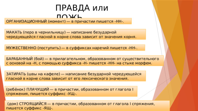 ПРАВДА или ЛОЖЬ ОРГАНИЗАЦИОННЫЙ (момент) — в причастии пишется -НН-. МАКАТЬ (перо в чернильницу) — написание безударной чередующейся гласной в корне слова зависит от значения корня. МУЖЕСТВЕННО (поступить) — в суффиксах наречий пишется -НН-. БАРАБАННЫЙ (бой) — в прилагательном, образованном от существительного с основой на -Н, с помощью суффикса -Н- пишется -НН- на стыке морфем. ЗАТИРАТЬ (швы на кафеле) — написание безударной чередующейся гласной в корне слова зависит от его лексического значения. (ребёнок) ПЛАЧУЩИЙ — в причастии, образованном от глагола I спряжения, пишется суффикс -УЩ-.   (дом) СТРОЯЩИЙСЯ — в причастии, образованном от глагола I спряжения, пишется суффикс -ЯЩ-. 