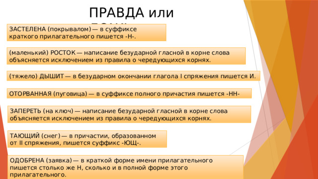 ПРАВДА или ЛОЖЬ ЗАСТЕЛЕНА (покрывалом) — в суффиксе краткого прилагательного пишется -Н-. (маленький) РОСТОК — написание безударной гласной в корне слова объясняется исключением из правила о чередующихся корнях. (тяжело) ДЫШИТ — в безударном окончании глагола I спряжения пишется И. ОТОРВАННАЯ (пуговица) — в суффиксе полного причастия пишется -НН- ЗАПЕРЕТЬ (на ключ) — написание безударной гласной в корне слова объясняется исключением из правила о чередующихся корнях. ТАЮЩИЙ (снег) — в причастии, образованном от II спряжения, пишется суффикс -ЮЩ-. ОДОБРЕНА (заявка) — в краткой форме имени прилагательного пишется столько же Н, сколько и в полной форме этого прилагательного. 