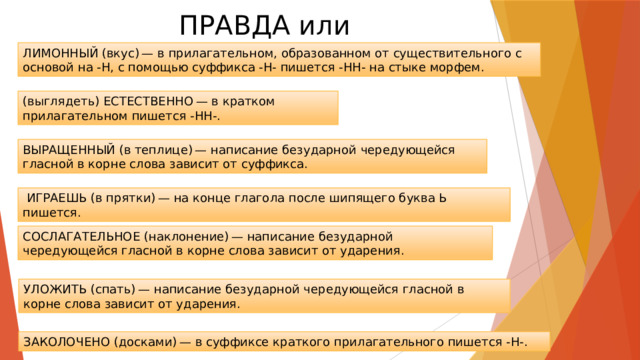 ПРАВДА или ЛОЖЬ ЛИМОННЫЙ (вкус) — в прилагательном, образованном от существительного с основой на -Н, с помощью суффикса -Н- пишется -НН- на стыке морфем. (выглядеть) ЕСТЕСТВЕННО — в кратком прилагательном пишется -НН-. ВЫРАЩЕННЫЙ (в теплице) — написание безударной чередующейся гласной в корне слова зависит от суффикса.   ИГРАЕШЬ (в прятки) — на конце глагола после шипящего буква Ь пишется. СОСЛАГАТЕЛЬНОЕ (наклонение) — написание безударной чередующейся гласной в корне слова зависит от ударения. УЛОЖИТЬ (спать) — написание безударной чередующейся гласной в корне слова зависит от ударения. ЗАКОЛОЧЕНО (досками) — в суффиксе краткого прилагательного пишется -Н-. 