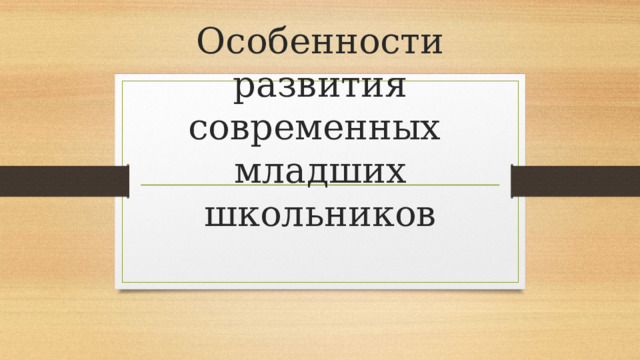 Особенности развития современных  младших школьников 