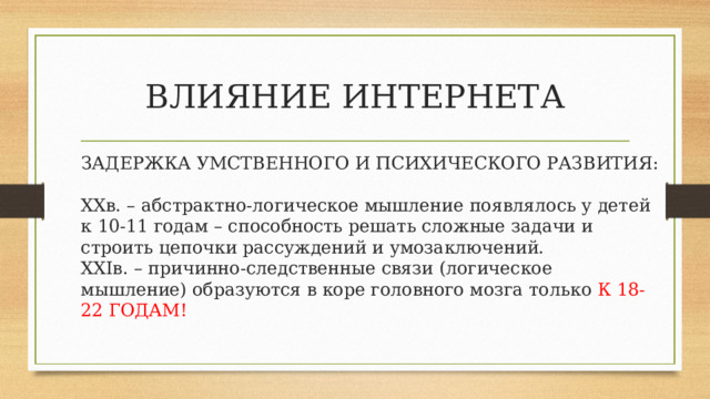 ВЛИЯНИЕ ИНТЕРНЕТА ЗАДЕРЖКА УМСТВЕННОГО И ПСИХИЧЕСКОГО РАЗВИТИЯ: XX в. – абстрактно-логическое мышление появлялось у детей к 10-11 годам – способность решать сложные задачи и строить цепочки рассуждений и умозаключений. XXI в. – причинно-следственные связи (логическое мышление) образуются в коре головного мозга только К 18-22 ГОДАМ! 