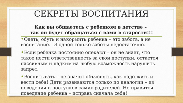 СЕКРЕТЫ ВОСПИТАНИЯ Как вы общаетесь с ребенком в детстве – так он будет обращаться с вами в старости!!! Одеть, обуть и накормить ребенка – это забота, а не воспитание. И одной только заботы недостаточно. Если ребенка постоянно опекают – он не знает, что такое нести ответственность за свои поступки, остается пассивным и падким на любую возможность нарушить запрет. Воспитывать – не значит объяснять, как надо жить и вести себя! Дети развиваются только по аналогии – из поведения и поступков самих родителей. Не нравится поведение ребенка – исправь сначала себя! 