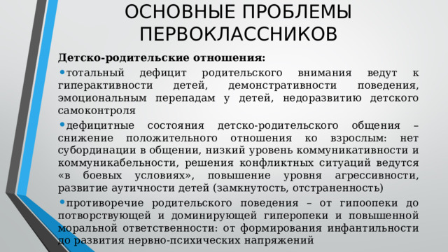 ОСНОВНЫЕ ПРОБЛЕМЫ ПЕРВОКЛАССНИКОВ Детско-родительские отношения: тотальный дефицит родительского внимания ведут к гиперактивности детей, демонстративности поведения, эмоциональным перепадам у детей, недоразвитию детского самоконтроля дефицитные состояния детско-родительского общения – снижение положительного отношения ко взрослым: нет субординации в общении, низкий уровень коммуникативности и коммуникабельности, решения конфликтных ситуаций ведутся «в боевых условиях», повышение уровня агрессивности, развитие аутичности детей (замкнутость, отстраненность) противоречие родительского поведения – от гипоопеки до потворствующей и доминирующей гиперопеки и повышенной моральной ответственности: от формирования инфантильности до развития нервно-психических напряжений  