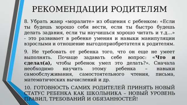 РЕКОМЕНДАЦИИ РОДИТЕЛЯМ 8. Убрать жанр «моралите» из общения с ребенком: «Если ты будешь хорошо себя вести, если ты быстро будешь делать задания, если ты научишься хорошо читать и т.д…» - это развивает в ребенке умения и навыки манипуляции взрослыми и отношение выгодоприобретателя к родителям. 9. Не требовать от ребенка того, что он еще не умеет выполнять. Почаще задавать себе вопрос: « Что я сделал(а), чтобы ребенок умел это делать?». Сначала необходимо научить этому ребенка – навыки самообслуживания, самостоятельного чтения, письма, математических вычислений и др. 10. ГОТОВНОСТЬ САМИХ РОДИТЕЛЕЙ ПРИНЯТЬ НОВЫЙ СТАТУС РЕБЕНКА КАК ШКОЛЬНИКА – НОВЫЙ УРОВЕНЬ ПРАВИЛ, ТРЕБОВАНИЙ И ОБЯЗАННОСТЕЙ! 