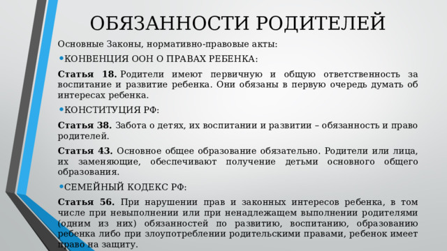 ОБЯЗАННОСТИ РОДИТЕЛЕЙ Основные Законы, нормативно-правовые акты: КОНВЕНЦИЯ ООН О ПРАВАХ РЕБЕНКА: Статья 18.  Родители имеют первичную и общую ответственность за воспитание и развитие ребенка. Они обязаны в первую очередь думать об интересах ребенка. КОНСТИТУЦИЯ РФ: Статья 38. Забота о детях, их воспитании и развитии – обязанность и право родителей. Статья 43. Основное общее образование обязательно. Родители или лица, их заменяющие, обеспечивают получение детьми основного общего образования. СЕМЕЙНЫЙ КОДЕКС РФ: Статья 56. При нарушении прав и законных интересов ребенка, в том числе при невыполнении или при ненадлежащем выполнении родителями (одним из них) обязанностей по развитию, воспитанию, образованию ребенка либо при злоупотреблении родительскими правами, ребенок имеет право на защиту. 