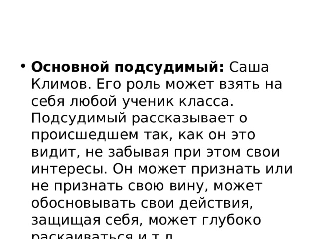 Основной подсудимый: Саша Климов. Его роль может взять на себя любой ученик класса. Подсудимый рассказывает о происшедшем так, как он это видит, не забывая при этом свои интересы. Он может признать или не признать свою вину, может обосновывать свои действия, защищая себя, может глубоко раскаиваться и т.д. 