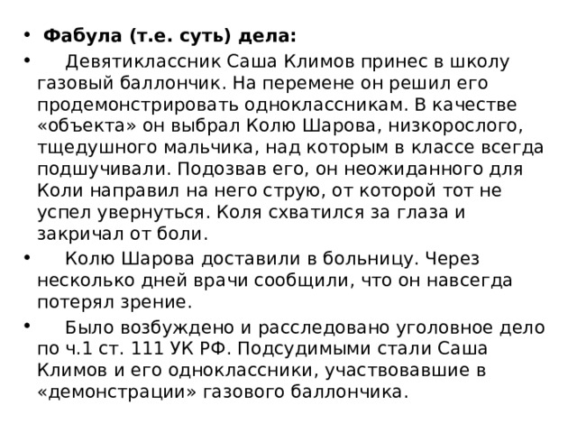  Фабула (т.е. суть) дела:  Девятиклассник Саша Климов принес в школу газовый баллончик. На перемене он решил его продемонстрировать одноклассникам. В качестве «объекта» он выбрал Колю Шарова, низкорослого, тщедушного мальчика, над которым в классе всегда подшучивали. Подозвав его, он неожиданного для Коли направил на него струю, от которой тот не успел увернуться. Коля схватился за глаза и закричал от боли.  Колю Шарова доставили в больницу. Через несколько дней врачи сообщили, что он навсегда потерял зрение.  Было возбуждено и расследовано уголовное дело по ч.1 ст. 111 УК РФ. Подсудимыми стали Саша Климов и его одноклассники, участвовавшие в «демонстрации» газового баллончика. 